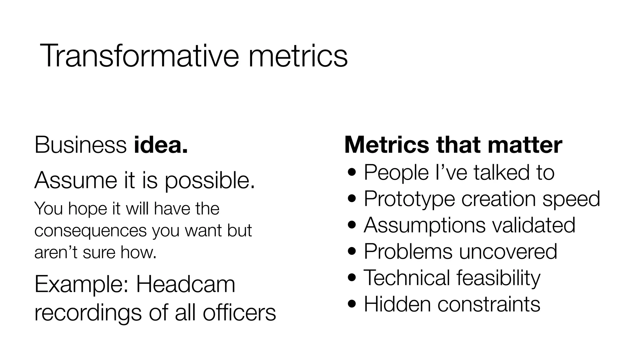 Transformative metrics 
Metrics that matter 
• People I’ve talked to 
• Prototype creation speed 
• Assumptions validated 
• Problems uncovered 
• Technical feasibility 
• Hidden constraints 
Business idea. 
Assume it is possible. 
You hope it will have the 
consequences you want but 
aren’t sure how. 
Example: Headcam 
recordings of all officers 
 