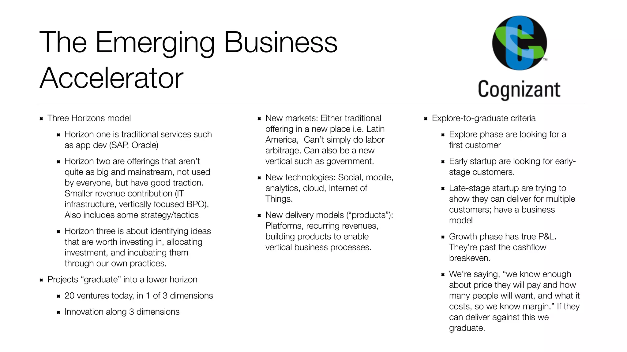 The Emerging Business 
Accelerator 
Three Horizons model 
Horizon one is traditional services such 
as app dev (SAP, Oracle) 
Horizon two are offerings that aren’t 
quite as big and mainstream, not used 
by everyone, but have good traction. 
Smaller revenue contribution (IT 
infrastructure, vertically focused BPO). 
Also includes some strategy/tactics 
Horizon three is about identifying ideas 
that are worth investing in, allocating 
investment, and incubating them 
through our own practices. 
Projects “graduate” into a lower horizon 
20 ventures today, in 1 of 3 dimensions 
Innovation along 3 dimensions 
New markets: Either traditional 
offering in a new place i.e. Latin 
America, Can’t simply do labor 
arbitrage. Can also be a new 
vertical such as government. 
New technologies: Social, mobile, 
analytics, cloud, Internet of 
Things. 
New delivery models (“products”): 
Platforms, recurring revenues, 
building products to enable 
vertical business processes. 
Explore-to-graduate criteria 
Explore phase are looking for a 
first customer 
Early startup are looking for early-stage 
customers. 
Late-stage startup are trying to 
show they can deliver for multiple 
customers; have a business 
model 
Growth phase has true P&L. 
They’re past the cashflow 
breakeven. 
We’re saying, “we know enough 
about price they will pay and how 
many people will want, and what it 
costs, so we know margin.” If they 
can deliver against this we 
graduate. 
 