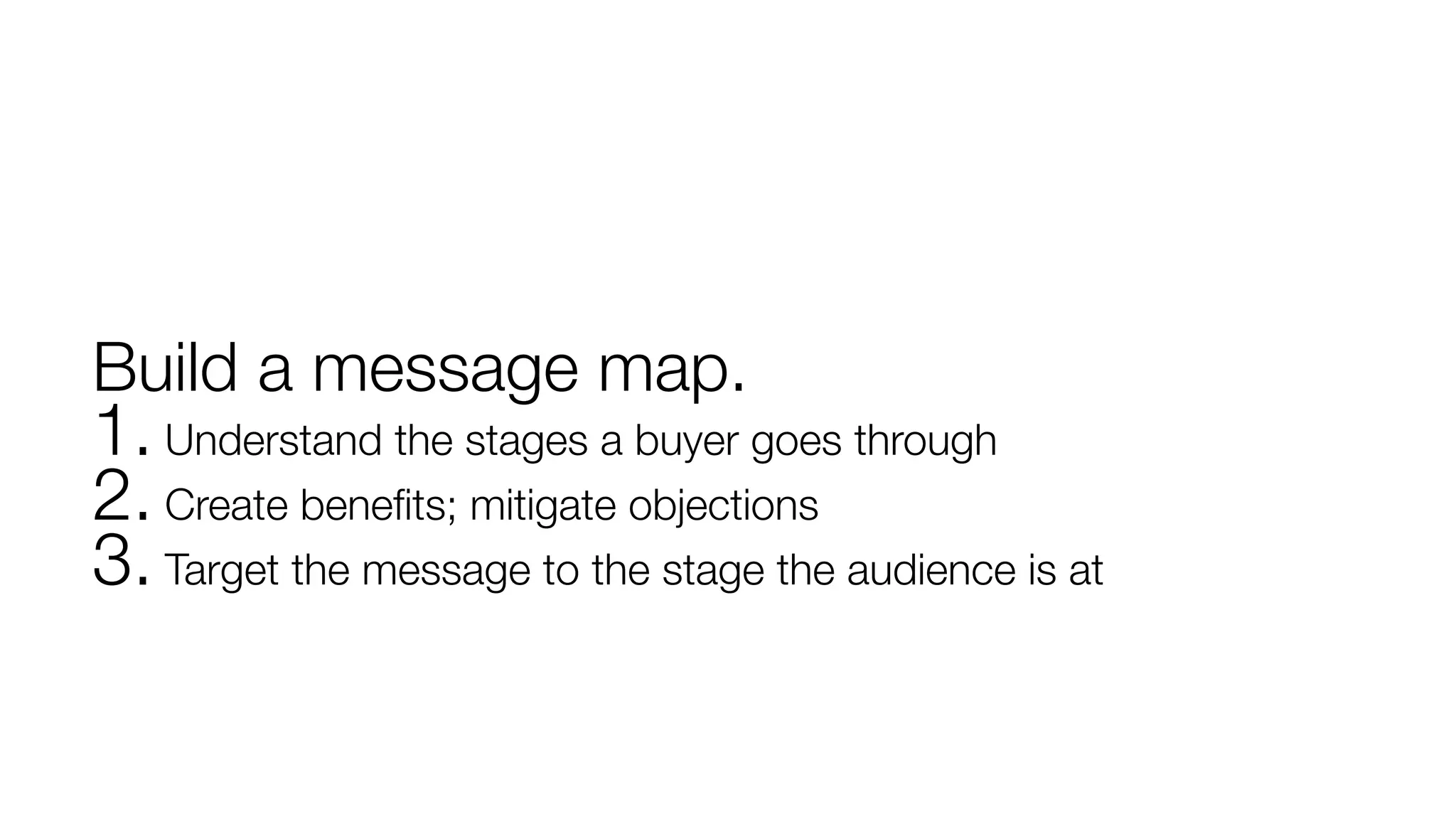 Build a message map. 
1. Understand the stages a buyer goes through 2. Create benefits; mitigate objections 3. Target the message to the stage the audience is at 
 