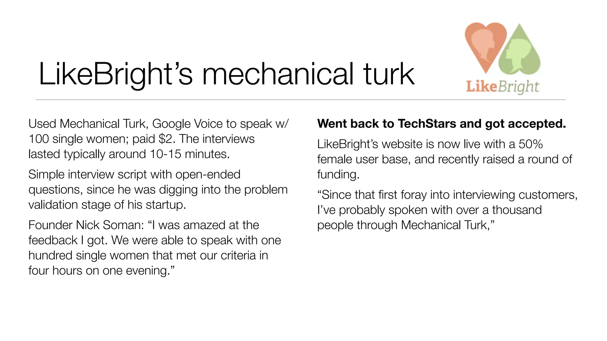 LikeBright’s mechanical turk 
Used Mechanical Turk, Google Voice to speak w/ 
100 single women; paid $2. The interviews 
lasted typically around 10-15 minutes. 
Simple interview script with open-ended 
questions, since he was digging into the problem 
validation stage of his startup. 
Founder Nick Soman: “I was amazed at the 
feedback I got. We were able to speak with one 
hundred single women that met our criteria in 
four hours on one evening.” 
Went back to TechStars and got accepted. 
LikeBright’s website is now live with a 50% 
female user base, and recently raised a round of 
funding. 
“Since that first foray into interviewing customers, 
I’ve probably spoken with over a thousand 
people through Mechanical Turk,” 
 