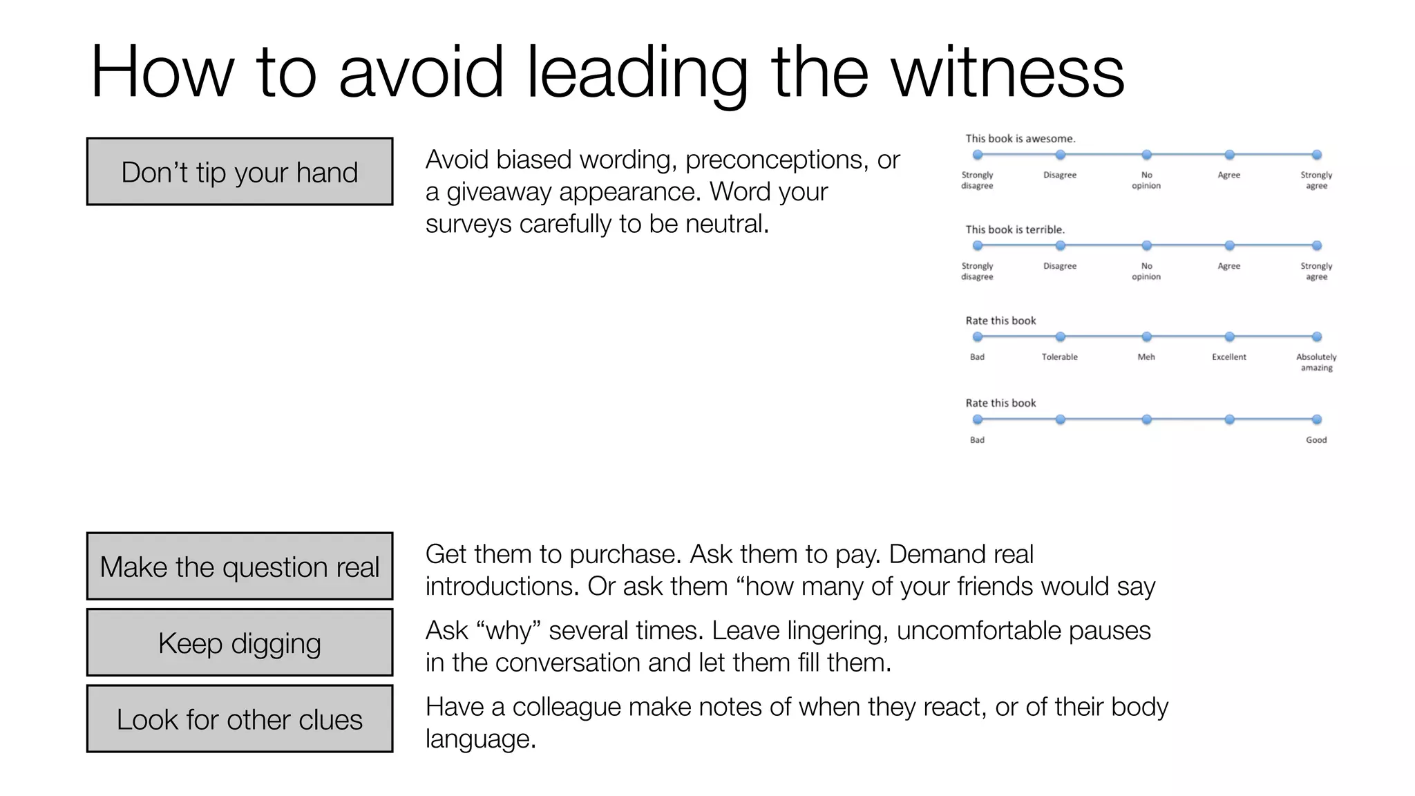 How to avoid leading the witness 
Avoid biased wording, preconceptions, or 
a giveaway appearance. Word your 
surveys carefully to be neutral. 
Get them to purchase. Ask them to pay. Demand real 
introductions. Or ask them “how many of your friends would say 
Ask “why” several times. Leave lingering, uncomfortable pauses 
in the conversation and let them fill them. 
Don’t tip your hand 
Make the question real 
Keep digging 
Look for other clues Have a colleague make notes of when they react, or of their body 
language. 
 
