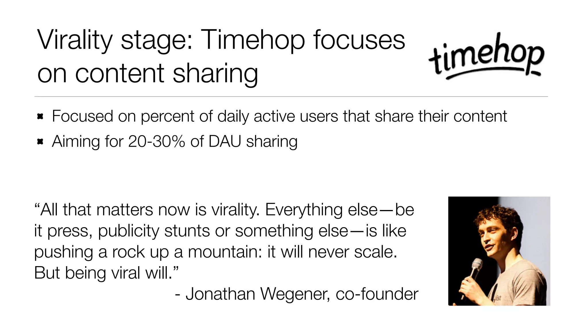 Virality stage: Timehop focuses 
on content sharing 
Focused on percent of daily active users that share their content 
Aiming for 20-30% of DAU sharing 
“All that matters now is virality. Everything else—be 
it press, publicity stunts or something else—is like 
pushing a rock up a mountain: it will never scale. 
But being viral will.” 
- Jonathan Wegener, co-founder 
 
