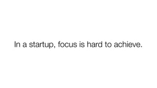 In a startup, focus is hard to achieve.
 