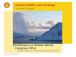 Copyright of Royal Dutch Shell plc
remote health care strategy
“A Game Changer”
ECHAlliance @ Mobile World
Congress 2014
1
Alistair Fraser. Vice President Health, Royal Dutch Shell
 