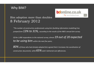 “The number of construction professionals using bim (building information modelling) has
jumped from 13% to 31%, according to the results of the NBS’s annual bim survey.
Of the 1,000 respondents to the national survey, almost 19 out of 20 expected
to be using bim within the next five years;
80% of those who had already adopted bim agreed that it increases the coordination of
construction documents; while 65%said it delivered cost efficiencies.
Why BIM?
Bim adoption more than doubles
8 February 2012
 
