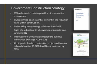 Government Construction Strategy
• 20% reduction in costs targeted for UK construction
procurement
• BIM confirmed as an essential element in the reduction
waste within construction.
• BIM working party strategy published June 2011.
• Begin phased roll out to all government projects from
summer 2012
• Introduction of Construction Operations Building
Information Exchange (COBie 2.4)
• All UK public funded construction projects will require
fully collaborative 3D BIM (level2) as a minimum by
2016.
 