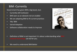 Government has given BIM a big boost, but;
• Currently still Confusion
• BIM seen as an obstacle not an enabler
• We are adapting BIM to fit current practices
• ‘My’ BIM
• Varied Adoption
• Software collaboration needs to Improve
• Definition of BIM is not important it is about understanding what BIM
Enabled Technology can do for you.
• We need to understand BIM Better
BIM -Currently
 