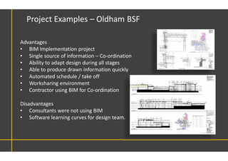 Advantages
• BIM Implementation project
• Single source of information – Co-ordination
• Ability to adapt design during all stages
• Able to produce drawn information quickly
• Automated schedule / take off
• Worksharing environment
• Contractor using BIM for Co-ordination
Disadvantages
• Consultants were not using BIM
• Software learning curves for design team.
Project Examples – Oldham BSF
 