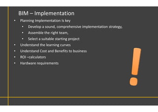 • Planning Implementation Is key
• Develop a sound, comprehensive implementation strategy,
• Assemble the right team,
• Select a suitable starting project
• Understand the learning curves
• Understand Cost and Benefits to business
• ROI –calculators
• Hardware requirements
BIM – Implementation
 