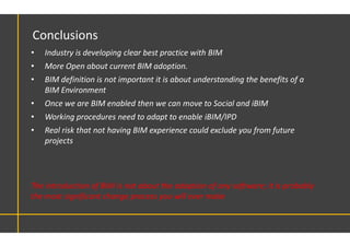 The introduction of BIM is not about the adoption of any software; it is probably
the most significant change process you will ever make
Conclusions
• Industry is developing clear best practice with BIM
• More Open about current BIM adoption.
• BIM definition is not important it is about understanding the benefits of a
BIM Environment
• Once we are BIM enabled then we can move to Social and iBIM
• Working procedures need to adapt to enable iBIM/IPD
• Real risk that not having BIM experience could exclude you from future
projects
 