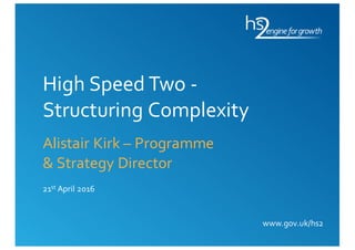 www.gov.uk/hs2
High Speed Two -
Structuring Complexity
Alistair Kirk – Programme
& Strategy Director
21st April 2016
 