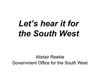 Let’s hear it for
the South West
Alistair Reekie
Government Office for the South West
 