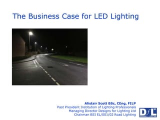 The Business Case for LED Lighting
Alistair Scott BSc, CEng, FILP
Past President Institution of Lighting Professionals
Managing Director Designs for Lighting Ltd
Chairman BSI EL/001/02 Road Lighting
 