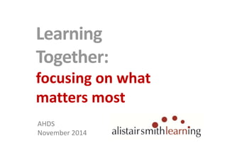 Learning 
Together: 
focusing on what 
matters most 
AHDS 
November 2014 
 
