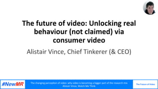 The	changing	percep,on	of	video:	why	video	is	becoming	a	bigger	part	of	the	research	mix		
Alistair	Vince,	Watch	Me	Think	
The Future of Video	
	
The	future	of	video:	Unlocking	real	
behaviour	(not	claimed)	via	
consumer	video	
Alistair	Vince,	Chief	Tinkerer	(&	CEO)	
 