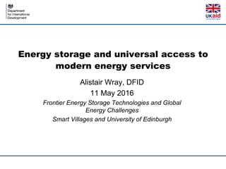 Energy storage and universal access to
modern energy services
Alistair Wray, DFID
11 May 2016
Frontier Energy Storage Technologies and Global
Energy Challenges
Smart Villages and University of Edinburgh
 