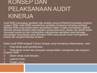 KONSEP DAN
PELAKSANAAN AUDIT
KINERJA
Audit SDM merupakan penilaian dan analisis yang konfrehensif terhadap program-
progam SDM. Audit SDM menekankan penilaian (evaluasi) terhadap berbagai
aktivitas SDM yang terjadi dalam perusahaan dalam rangka memastikan apakah
aktivitas akivitas tersebut telah berjalan secara ekonomis, efisien dan efektif dalam
mencapai tujuannya dan memberikan rekomendasi perbaikan atas berbagai
kekurangan yang terjadi pada aktiviatas SDM yang diaudit untuk meningkatkan
kinerja dari program/aktvitas tersebut
Dalam audit SDM terdapat 5 (lima) tahapan yang hendaknya dilaksanakan, yaitu :
1. Pada tahap audit pendahuluan,
2. Pada tahap review dan pengujian pengendalian manajemen atas program-
program SDM
3. Dalam tahap audit lanjutan,
4. Laporan Audit,
5. Tindak Lanjut,
 