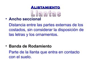 AAlliissttaammiieennttoo 
• Ancho seccional 
Distancia entre las partes externas de los 
costados, sin considerar la disposición de 
las letras y los ornamentos. 
• Banda de Rodamiento 
Parte de la llanta que entra en contacto 
con el suelo. 
 