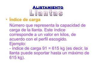AAlliissttaammiieennttoo 
• Índice de carga 
Número que representa la capacidad de 
carga de la llanta. Este índice 
corresponde a un valor en kilos, de 
acuerdo con el perfil escogido. 
Ejemplo: 
- índice de carga 91 = 615 kg (es decir, la 
llanta puede soportar hasta un máximo de 
615 kg). 
 