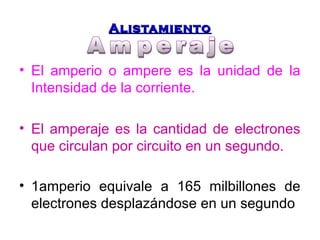 AAlliissttaammiieennttoo 
• El amperio o ampere es la unidad de la 
Intensidad de la corriente. 
• El amperaje es la cantidad de electrones 
que circulan por circuito en un segundo. 
• 1amperio equivale a 165 milbillones de 
electrones desplazándose en un segundo 
 