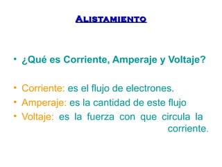 AAlliissttaammiieennttoo 
• ¿Qué es Corriente, Amperaje y Voltaje? 
• Corriente: es el flujo de electrones. 
• Amperaje: es la cantidad de este flujo 
• Voltaje: es la fuerza con que circula la 
corriente. 
 