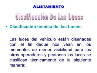 AAlliissttaammiieennttoo 
• Clasificación técnica de las Luces: 
Las luces del vehículo están diseñadas 
con el fin deque nos vean en los 
momentos de menor visibilidad para los 
otros operadores y peatones las luces se 
clasifican técnicamente de la siguiente 
manera: 
 