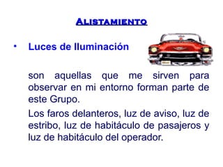AAlliissttaammiieennttoo 
• Luces de Iluminación 
son aquellas que me sirven para 
observar en mi entorno forman parte de 
este Grupo. 
Los faros delanteros, luz de aviso, luz de 
estribo, luz de habitáculo de pasajeros y 
luz de habitáculo del operador. 
 