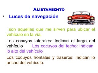 AAlliissttaammiieennttoo 
• Luces de navegación 
son aquellas que me sirven para ubicar el 
vehículo en la vía, 
Los cocuyos laterales: Indican el largo del 
vehículo Los cocuyos del techo: Indican 
lo alto del vehículo 
Los cocuyos frontales y traseros: Indican lo 
ancho del vehículo. 
 