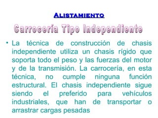 AAlliissttaammiieennttoo 
• La técnica de construcción de chasis 
independiente utiliza un chasis rígido que 
soporta todo el peso y las fuerzas del motor 
y de la transmisión. La carrocería, en esta 
técnica, no cumple ninguna función 
estructural. El chasis independiente sigue 
siendo el preferido para vehículos 
industriales, que han de transportar o 
arrastrar cargas pesadas 
 
