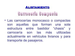 AAlliissttaammiieennttoo 
• Las carrocerías monocasco o compactas 
son aquellas que forman una sola 
estructura entre bastidor “chasis” y 
carrocería son las más utilizadas 
actualmente en vehículos livianos y para 
transporte de pasajeros. 
 