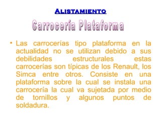 AAlliissttaammiieennttoo 
• Las carrocerías tipo plataforma en la 
actualidad no se utilizan debido a sus 
debilidades estructurales estas 
carrocerías son típicas de los Renault, los 
Simca entre otros. Consiste en una 
plataforma sobre la cual se instala una 
carrocería la cual va sujetada por medio 
de tornillos y algunos puntos de 
soldadura. 
 