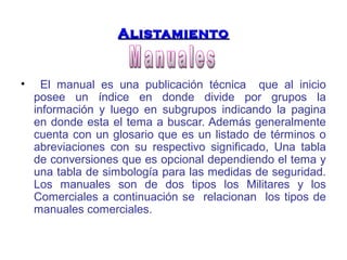 AAlliissttaammiieennttoo 
• El manual es una publicación técnica que al inicio 
posee un índice en donde divide por grupos la 
información y luego en subgrupos indicando la pagina 
en donde esta el tema a buscar. Además generalmente 
cuenta con un glosario que es un listado de términos o 
abreviaciones con su respectivo significado, Una tabla 
de conversiones que es opcional dependiendo el tema y 
una tabla de simbología para las medidas de seguridad. 
Los manuales son de dos tipos los Militares y los 
Comerciales a continuación se relacionan los tipos de 
manuales comerciales. 
 