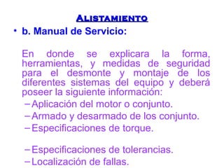 AAlliissttaammiieennttoo 
• b. Manual de Servicio: 
En donde se explicara la forma, 
herramientas, y medidas de seguridad 
para el desmonte y montaje de los 
diferentes sistemas del equipo y deberá 
poseer la siguiente información: 
–Aplicación del motor o conjunto. 
–Armado y desarmado de los conjunto. 
–Especificaciones de torque. 
–Especificaciones de tolerancias. 
– Localización de fallas. 
 
