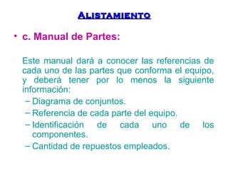 AAlliissttaammiieennttoo 
• c. Manual de Partes: 
Este manual dará a conocer las referencias de 
cada uno de las partes que conforma el equipo, 
y deberá tener por lo menos la siguiente 
información: 
– Diagrama de conjuntos. 
– Referencia de cada parte del equipo. 
– Identificación de cada uno de los 
componentes. 
– Cantidad de repuestos empleados. 
 