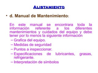 AAlliissttaammiieennttoo 
• d. Manual de Mantenimiento: 
En este manual se encontrara toda la 
información referente a los diferentes 
mantenimientos y cuidados del equipo y debe 
tener por lo menos la siguiente información 
– Grafica del equipo. 
– Medidas de seguridad 
– Puntos a inspeccionar. 
– Especificaciones de lubricantes, grasas, 
refrigerante. 
– Interpretación de símbolos 
 