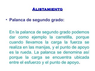 AAlliissttaammiieennttoo 
• Palanca de segundo grado: 
En la palanca de segundo grado podemos 
dar como ejemplo la carretilla, porque 
cuando llevamos la carga la fuerza se 
realiza en las manijas, y el punto de apoyo 
es la rueda. La palanca se denomina así 
porque la carga se encuentra ubicada 
entre el esfuerzo y el punto de apoyo. 
 