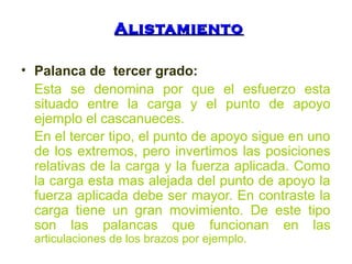 AAlliissttaammiieennttoo 
• Palanca de tercer grado: 
Esta se denomina por que el esfuerzo esta 
situado entre la carga y el punto de apoyo 
ejemplo el cascanueces. 
En el tercer tipo, el punto de apoyo sigue en uno 
de los extremos, pero invertimos las posiciones 
relativas de la carga y la fuerza aplicada. Como 
la carga esta mas alejada del punto de apoyo la 
fuerza aplicada debe ser mayor. En contraste la 
carga tiene un gran movimiento. De este tipo 
son las palancas que funcionan en las 
articulaciones de los brazos por ejemplo. 
 