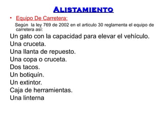 AAlliissttaammiieennttoo 
• Equipo De Carretera: 
Según la ley 769 de 2002 en el articulo 30 reglamenta el equipo de 
carretera así: 
Un gato con la capacidad para elevar el vehículo. 
Una cruceta. 
Una llanta de repuesto. 
Una copa o cruceta. 
Dos tacos. 
Un botiquín. 
Un extintor. 
Caja de herramientas. 
Una linterna 
 