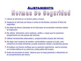 AAlliissttaammiieennttoo 
1- Ubicar el vehículo en un terreno plano y limpio. 
2- Asegurar el vehículo con tacos o cuñas en las llantas, accionar el freno de 
seguridad. 
3- No dejar las llaves colocadas en el interruptor de encendido mientras realiza 
la inspección. 
4- No utilizar elementos como cadenas, anillos, o ropas que le ocasionen 
atrapamiento con las piezas del vehículo. 
5- Utilizar herramientas adecuadas y proporcionales al peso del vehículo. 
6- No dejar caer residuos de aceites, combustibles o grasas al suelo, esto 
contamina el medio ambiente y puede ocasionar caídas o accidentes graves. 
7- Al realizar una fuerza verifique que su posición ergonómica sea la correcta, 
a si evitara daños en su columna y otras partes del cuerpo. 
8- Antes de encender el motor observe que no haya personas o elementos en 
el compartimiento del mismo 
 