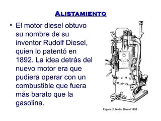 AAlliissttaammiieennttoo 
• El motor diesel obtuvo 
su nombre de su 
inventor Rudolf Diesel, 
quien lo patentó en 
1892. La idea detrás del 
nuevo motor era que 
pudiera operar con un 
combustible que fuera 
más barato que la 
gasolina. 
 