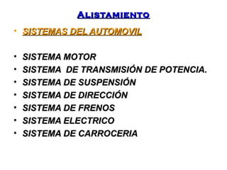 AAlliissttaammiieennttoo 
• SSIISSTTEEMMAASS DDEELL AAUUTTOOMMOOVVIILL 
• SSIISSTTEEMMAA MMOOTTOORR 
• SSIISSTTEEMMAA DDEE TTRRAANNSSMMIISSIIÓÓNN DDEE PPOOTTEENNCCIIAA.. 
• SSIISSTTEEMMAA DDEE SSUUSSPPEENNSSIIÓÓNN 
• SSIISSTTEEMMAA DDEE DDIIRREECCCCIIÓÓNN 
• SSIISSTTEEMMAA DDEE FFRREENNOOSS 
• SSIISSTTEEMMAA EELLEECCTTRRIICCOO 
• SSIISSTTEEMMAA DDEE CCAARRRROOCCEERRIIAA 
 