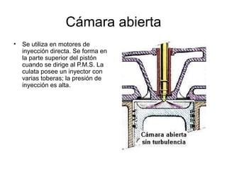 Cámara abierta 
• Se utiliza en motores de 
inyección directa. Se forma en 
la parte superior del pistón 
cuando se dirige al P.M.S. La 
culata posee un inyector con 
varias toberas; la presión de 
inyección es alta. 
 