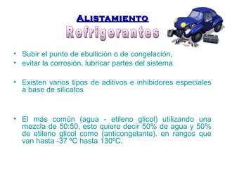 AAlliissttaammiieennttoo 
• Subir el punto de ebullición o de congelación, 
• evitar la corrosión, lubricar partes del sistema 
• Existen varios tipos de aditivos e inhibidores especiales 
a base de silicatos 
• El más común (agua - etileno glicol) utilizando una 
mezcla de 50:50, esto quiere decir 50% de agua y 50% 
de etileno glicol como (anticongelante). en rangos que 
van hasta -37 ºC hasta 130ºC. 
 