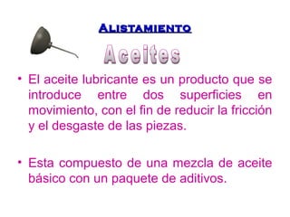 AAlliissttaammiieennttoo 
• El aceite lubricante es un producto que se 
introduce entre dos superficies en 
movimiento, con el fin de reducir la fricción 
y el desgaste de las piezas. 
• Esta compuesto de una mezcla de aceite 
básico con un paquete de aditivos. 
 