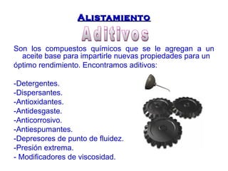 AAlliissttaammiieennttoo 
Son los compuestos químicos que se le agregan a un 
aceite base para impartirle nuevas propiedades para un 
óptimo rendimiento. Encontramos aditivos: 
-Detergentes. 
-Dispersantes. 
-Antioxidantes. 
-Antidesgaste. 
-Anticorrosivo. 
-Antiespumantes. 
-Depresores de punto de fluidez. 
-Presión extrema. 
- Modificadores de viscosidad. 
 
