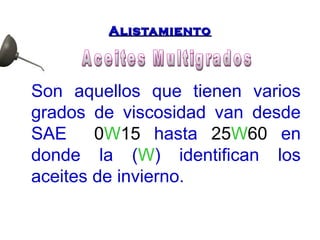AAlliissttaammiieennttoo 
Son aquellos que tienen varios 
grados de viscosidad van desde 
SAE 0W15 hasta 25W60 en 
donde la (W) identifican los 
aceites de invierno. 
 