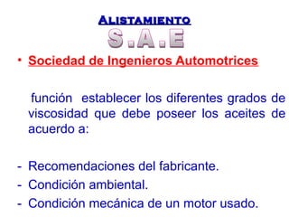 AAlliissttaammiieennttoo 
• Sociedad de Ingenieros Automotrices 
función establecer los diferentes grados de 
viscosidad que debe poseer los aceites de 
acuerdo a: 
- Recomendaciones del fabricante. 
- Condición ambiental. 
- Condición mecánica de un motor usado. 
 