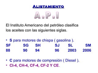 AAlliissttaammiieennttoo 
El Instituto Americano del petróleo clasifica 
los aceites con las siguientes siglas. 
• S para motores de chispa ( gasolina ). 
SF SG SH SJ SL SM 
88 90 94 96 2003 2006 
• C para motores de compresión ( Diesel ). 
• CI-4, CH-4, CF-4, CF-2 Y CE. 
 
