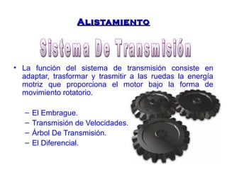 AAlliissttaammiieennttoo 
• La función del sistema de transmisión consiste en 
adaptar, trasformar y trasmitir a las ruedas la energía 
motriz que proporciona el motor bajo la forma de 
movimiento rotatorio. 
– El Embrague. 
– Transmisión de Velocidades. 
– Árbol De Transmisión. 
– El Diferencial. 
 