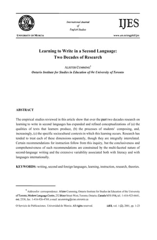 Infernafional Journal
                                                        of
                                                  English Sfudies




                     Learning to Write in a Second Language:
                            Two Decades of Research

                                                 CUMMING'
                                             ALISTER
              Ontario Institute for Studies in Education of the University of Toronto




ABSTRACT

The empirical studies reviewed in this article show that over the past two decades research on
learning to write in second languages has expanded and refined conceptualizations of (a) the
qualities of texts that learners produce, (b) the processes of students' composing, and,
increasingly, (c) the specific sociocultural contexts in which this learning occurs. Research has
tended to treat each of these dimensions separately, though they are integrally interrelated.
Certain recommendations for instruction follow from this inquiry, but the conclusiveness and
comprehensiveness of such recommendations are constrained by the multi-faceted nature of
second-language writing and the extensive variability associated both with literacy and with
languages internationally.

KEYWORDS: writing, second and foreign languages, learning, instruction, research, theories.




           Addressfor correspondence: Alister Cumming, Ontario Institute for Studies in Education of the University
ofToronto, Modern LanguageCentre, 252 Bloor Street West, Toronto, Ontario, Canada M5S 1V6, tel.: 1-416-923-6641,
ext. 2538, fax: 1-416-926-4769, e-mail: acumming@oise.utoronto.ca

O Servicio de Publicaciones. Universidad de Murcia. Al1 rights reserved.            IJES, vol. 1 (2), 2001, pp. 1-23
 